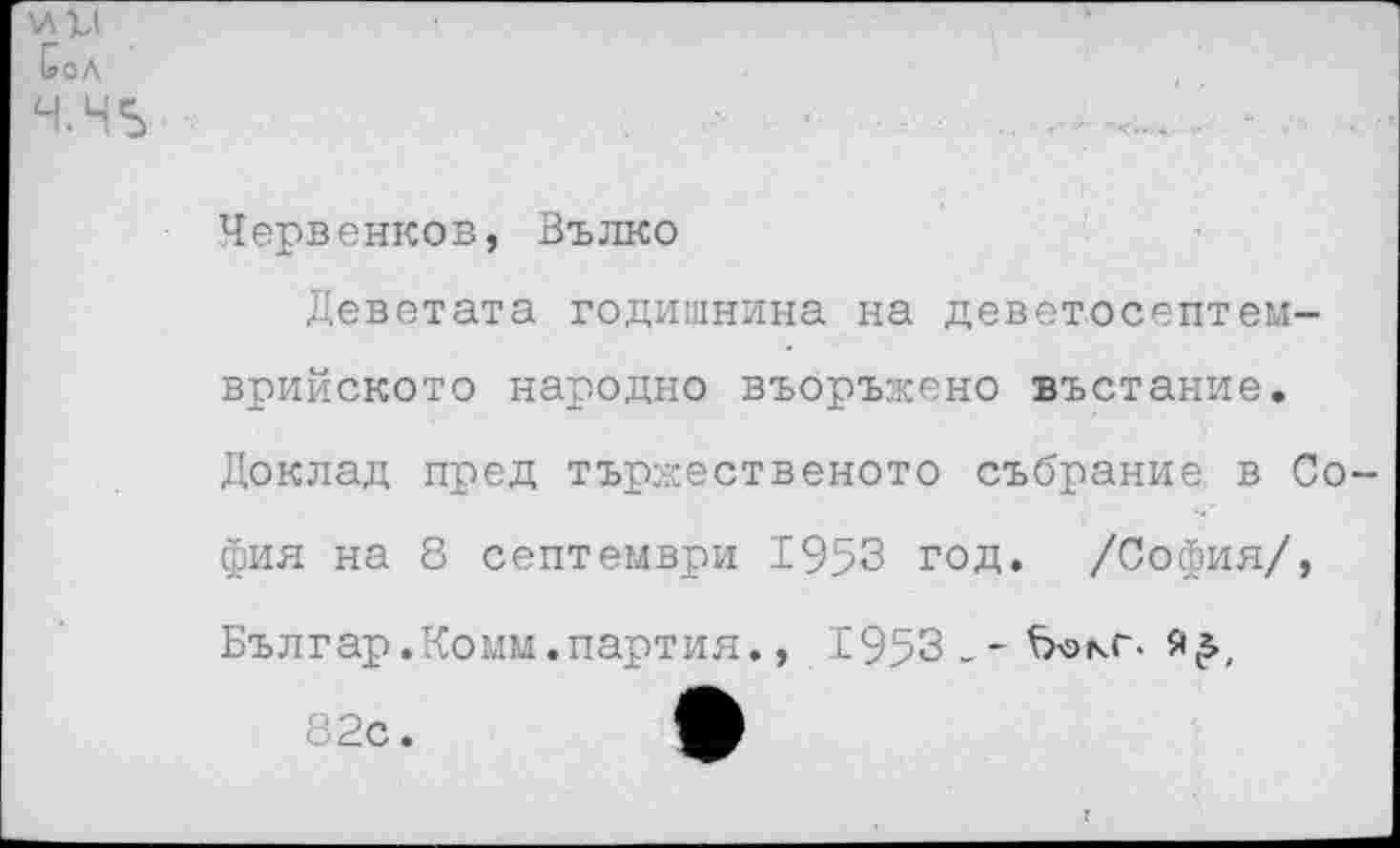 ﻿Сол
Ч.Н5
Червенков, Вълко
Деветата годишнина на деветосептем-врийското народно въоръжено въстание. Доклад пред тържественото събрание. в Со фия на 8 септември 1953 год. /София/, Българ.Комм.партия., 1953_-Ъокг-
82с